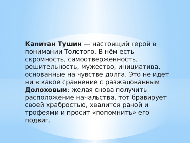 Капитан Тушин — настоящий герой в понимании Толстого. В нём есть скромность, самоотверженность, решительность, мужество, инициатива, основанные на чувстве долга. Это не идет ни в какое сравнение с разжалованным Долоховым : желая снова получить расположение начальства, тот бравирует своей храбростью, хвалится раной и трофеями и просит «попомнить» его подвиг. 
