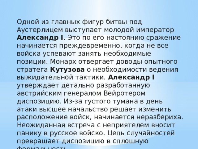 Одной из главных фигур битвы под Аустерлицем выступает молодой император Александр I . Это по его настоянию сражение начинается преждевременно, когда не все войска успевают занять необходимые позиции. Монарх отвергает доводы опытного стратега Кутузова о необходимости ведения выжидательной тактики. Александр I утверждает детально разработанную австрийским генералом Вейротером диспозицию. Из-за густого тумана в день атаки высшее начальство решает изменить расположение войск, начинается неразбериха. Неожиданная встреча с неприятелем вносит панику в русское войско. Цепь случайностей превращает диспозицию в сплошную формальность. 
