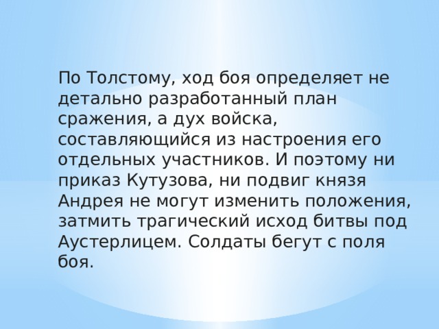 По Толстому, ход боя определяет не детально разработанный план сражения, а дух войска, составляющийся из настроения его отдельных участников. И поэтому ни приказ Кутузова, ни подвиг князя Андрея не могут изменить положения, затмить трагический исход битвы под Аустерлицем. Солдаты бегут с поля боя. 
