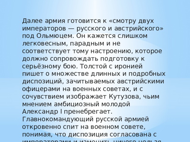 Далее армия готовится к «смотру двух императоров — русского и австрийского» под Ольмюцем. Он кажется слишком легковесным, парадным и не соответствует тому настроению, которое должно сопровождать подготовку к серьёзному бою. Толстой с иронией пишет о множестве длинных и подробных диспозиций, зачитываемых австрийскими офицерами на военных советах, и с сочувствием изображает Кутузова, чьим мнением амбициозный молодой Александр I пренебрегает. Главнокомандующий русской армией откровенно спит на военном совете, понимая, что диспозиция согласована с императорами и изменить ничего нельзя. 
