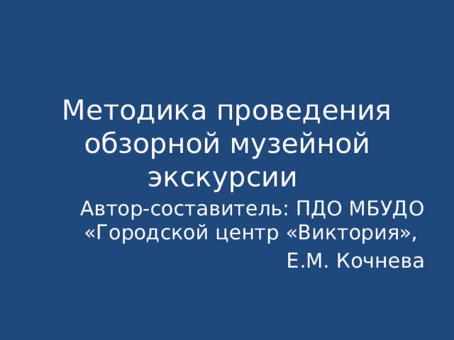 Методика проведения обзорной музейной экскурсии Автор-составитель: ПДО МБУДО «Городской центр «Виктория», Е.М. Кочнева 
