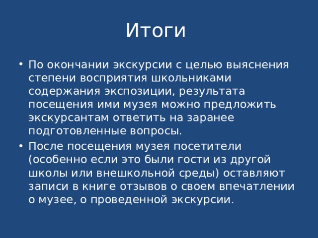 Итоги По окончании экскурсии с целью выяснения степени восприятия школьниками содержания экспозиции, результата посещения ими музея можно предложить экскурсантам ответить на заранее подготовленные вопросы. После посещения музея посетители (особенно если это были гости из другой школы или внешкольной среды) оставляют записи в книге отзывов о своем впечатлении о музее, о проведенной экскурсии. 