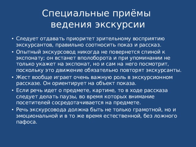 Специальные приёмы  ведения экскурсии Следует отдавать приоритет зрительному восприятию экскурсантов, правильно соотносить показ и рассказ. Опытный экскурсовод никогда не повернется спиной к экспонату; он встанет вполоборота и при упоминании не только укажет на экспонат, но и сам на него посмотрит, поскольку это движение обязательно повторят экскурсанты. Жест вообще играет очень важную роль в экскурсионном рассказе. Он ориентирует на объект показа. Если речь идет о предмете, картине, то в ходе рассказа следует делать паузы, во время которых внимание посетителей сосредотачивается на предмете. Речь экскурсовода должна быть не только грамотной, но и эмоциональной и в то же время естественной, без ложного пафоса. 