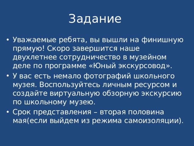 Задание Уважаемые ребята, вы вышли на финишную прямую! Скоро завершится наше двухлетнее сотрудничество в музейном деле по программе «Юный экскурсовод». У вас есть немало фотографий школьного музея. Воспользуйтесь личным ресурсом и создайте виртуальную обзорную экскурсию по школьному музею. Срок представления – вторая половина мая(если выйдем из режима самоизоляции). 