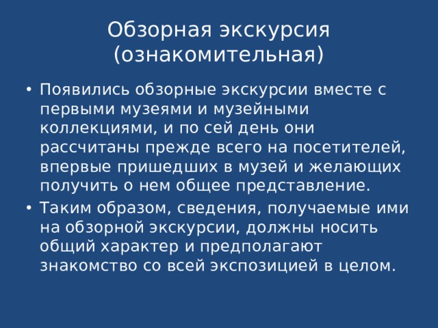 Обзорная экскурсия  (ознакомительная) Появились обзорные экскурсии вместе с первыми музеями и музейными коллекциями, и по сей день они рассчитаны прежде всего на посетителей, впервые пришедших в музей и желающих получить о нем общее представление. Таким образом, сведения, получаемые ими на обзорной экскурсии, должны носить общий характер и предполагают знакомство со всей экспозицией в целом. 