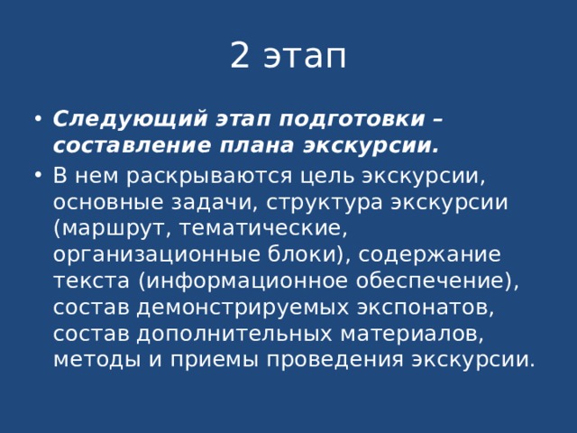 2 этап Следующий этап подготовки – составление плана экскурсии. В нем раскрываются цель экскурсии, основные задачи, структура экскурсии (маршрут, тематические, организационные блоки), содержание текста (информационное обеспечение), состав демонстрируемых экспонатов, состав дополнительных материалов, методы и приемы проведения экскурсии. 