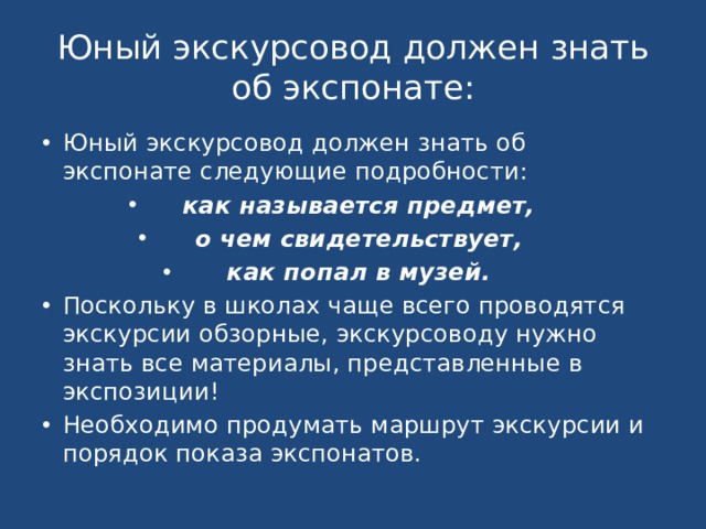 Юный экскурсовод должен знать об экспонате: Юный экскурсовод должен знать об экспонате следующие подробности: как называется предмет, о чем свидетельствует, как попал в музей. Поскольку в школах чаще всего проводятся экскурсии обзорные, экскурсоводу нужно знать все материалы, представленные в экспозиции! Необходимо продумать маршрут экскурсии и порядок показа экспонатов. 
