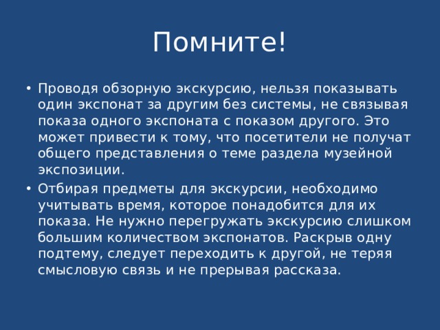 Помните! Проводя обзорную экскурсию, нельзя показывать один экспонат за другим без системы, не связывая показа одного экспоната с показом другого. Это может привести к тому, что посетители не получат общего представления о теме раздела музейной экспозиции. Отбирая предметы для экскурсии, необходимо учитывать время, которое понадобится для их показа. Не нужно перегружать экскурсию слишком большим количеством экспонатов. Раскрыв одну подтему, следует переходить к другой, не теряя смысловую связь и не прерывая рассказа. 