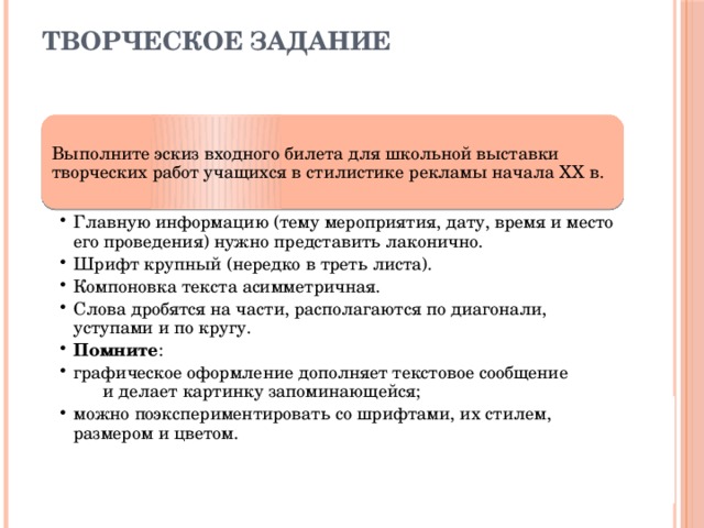 Творческое задание Выполните эскиз входного билета для школьной выставки творческих работ учащихся в стилистике рекламы начала ХХ в. Главную информацию (тему мероприятия, дату, время и место его проведения) нужно представить лаконично. Шрифт крупный (нередко в треть листа). Компоновка текста асимметричная. Слова дробятся на части, располагаются по диагонали, уступами и по кругу. Помните : графическое оформление дополняет текстовое сообщение и делает картинку запоминающейся; можно поэкспериментировать со шрифтами, их стилем, размером и цветом. Главную информацию (тему мероприятия, дату, время и место его проведения) нужно представить лаконично. Шрифт крупный (нередко в треть листа). Компоновка текста асимметричная. Слова дробятся на части, располагаются по диагонали, уступами и по кругу. Помните : графическое оформление дополняет текстовое сообщение и делает картинку запоминающейся; можно поэкспериментировать со шрифтами, их стилем, размером и цветом. 