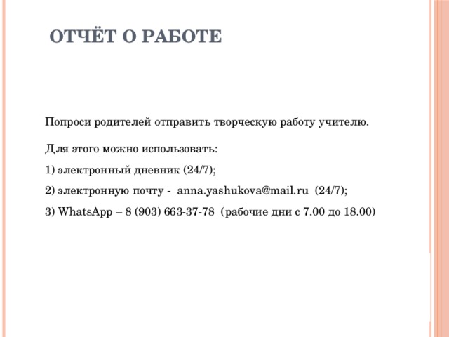 Отчёт о работе Попроси родителей отправить творческую работу учителю. Для этого можно использовать: 1) электронный дневник (24/7); 2) электронную почту - anna.yashukova@mail.ru (24/7); 3) WhatsApp – 8 (903) 663-37-78 (рабочие дни с 7.00 до 18.00) 