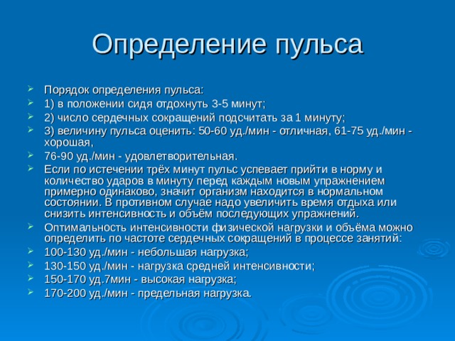 Порядок определения пульса: 1) в положении сидя отдохнуть 3-5 минут; 2) число сердечных сокращений подсчитать за 1 минуту; 3) величину пульса оценить: 50-60 уд./мин - отличная, 61-75 уд./мин - хорошая, 76-90 уд./мин - удовлетворительная. Если по истечении трёх минут пульс успевает прийти в норму и количество ударов в минуту перед каждым новым упражнением примерно одинаково, значит организм находится в нормальном состоянии. В противном случае надо увеличить время отдыха или снизить интенсивность и объём последующих упражнений. Оптимальность интенсивности физической нагрузки и объёма можно определить по частоте сердечных сокращений в процессе занятий: 100-130 уд./мин - небольшая нагрузка; 130-150 уд./мин - нагрузка средней интенсивности; 150-170 уд.7мин - высокая нагрузка; 170-200 уд./мин - предельная нагрузка. 