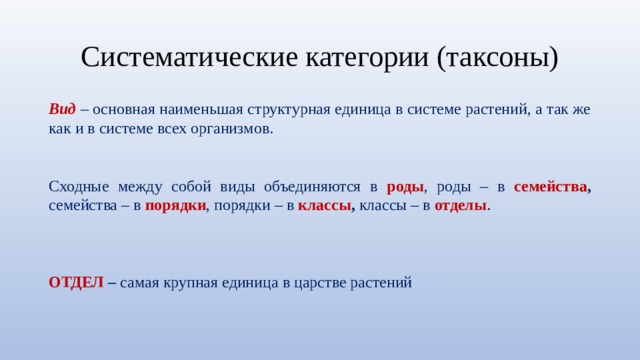 Систематические категории (таксоны) Вид  – основная наименьшая структурная единица в системе растений, а так же как и в системе всех организмов. Сходные между собой виды объединяются в роды , роды – в семейства , семейства – в порядки , порядки – в классы , классы – в отделы .    ОТДЕЛ – самая крупная единица в царстве растений 