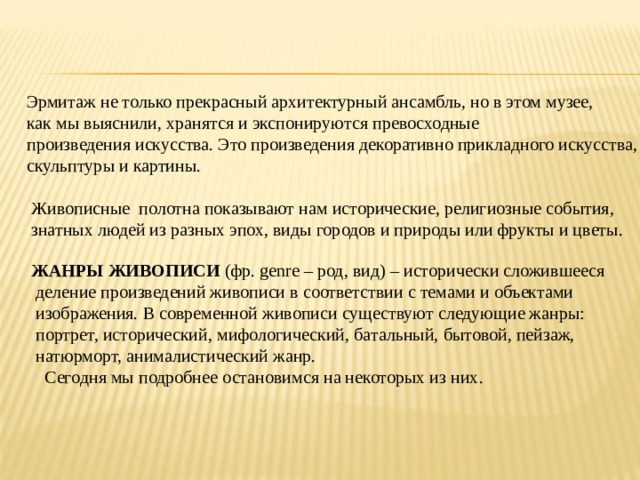  Эрмитаж не только прекрасный архитектурный ансамбль, но в этом музее,  как мы выяснили, хранятся и экспонируются превосходные  произведения искусства. Это произведения декоративно прикладного искусства,  скульптуры и картины.  Живописные полотна показывают нам исторические, религиозные события,  знатных людей из разных эпох, виды городов и природы или фрукты и цветы.  ЖАНРЫ ЖИВОПИСИ  (фр. genre – род, вид) – исторически сложившееся  деление произведений живописи в соответствии с темами и объектами  изображения. В современной живописи существуют следующие жанры:  портрет, исторический, мифологический, батальный, бытовой, пейзаж,  натюрморт, анималистический жанр.  Сегодня мы подробнее остановимся на некоторых из них. 