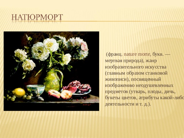  (франц.  nature morte, букв. — мертвая природа), жанр изобразительного искусства (главным образом станковой живописи), посвященный изображению неодушевленных предметов (утварь, плоды, дичь, букеты цветов, атрибуты какой-либо деятельности и т. д.). 