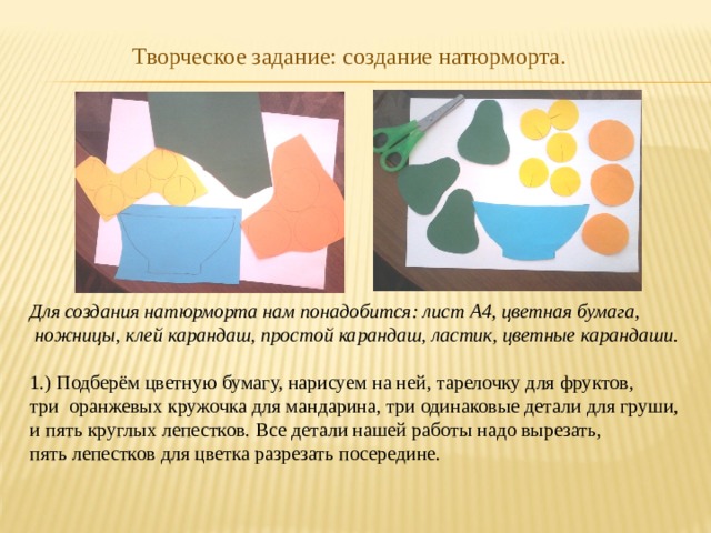 Творческое задание: создание натюрморта. Для создания натюрморта нам понадобится: лист А4, цветная бумага,  ножницы, клей карандаш, простой карандаш, ластик, цветные карандаши.  1.) Подберём цветную бумагу, нарисуем на ней, тарелочку для фруктов, три оранжевых кружочка для мандарина, три одинаковые детали для груши, и пять круглых лепестков. Все детали нашей работы надо вырезать, пять лепестков для цветка разрезать посередине. 