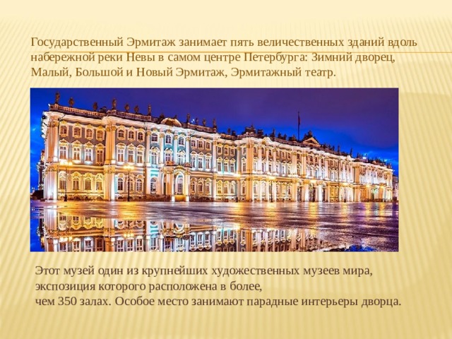 Государственный Эрмитаж занимает пять величественных зданий вдоль набережной реки Невы в самом центре Петербурга: Зимний дворец, Малый, Большой и Новый Эрмитаж, Эрмитажный театр. Этот музей один из крупнейших художественных музеев мира, экспозиция которого расположена в более, чем 350 залах. Особое место занимают парадные интерьеры дворца. 