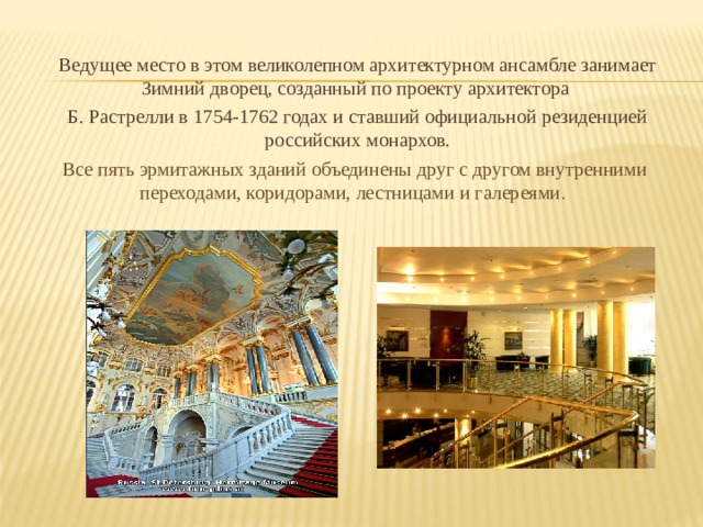 Ведущее место в этом великолепном архитектурном ансамбле занимает Зимний дворец, созданный по проекту архитектора Б. Растрелли в 1754-1762 годах и ставший официальной резиденцией российских монархов. Все пять эрмитажных зданий объединены друг с другом внутренними переходами, коридорами, лестницами и галереями . 