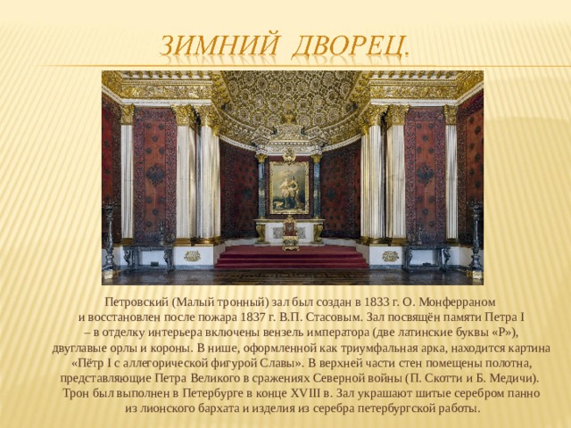 Петровский (Малый тронный) зал был создан в 1833 г. О. Монферраном и восстановлен после пожара 1837 г. В.П. Стасовым. Зал посвящён памяти Петра I – в отделку интерьера включены вензель императора (две латинские буквы «P»), двуглавые орлы и короны. В нише, оформленной как триумфальная арка, находится картина  «Пётр I с аллегорической фигурой Славы». В верхней части стен помещены полотна, представляющие Петра Великого в сражениях Северной войны (П. Скотти и Б. Медичи). Трон был выполнен в Петербурге в конце XVIII в. Зал украшают шитые серебром панно  из лионского бархата и изделия из серебра петербургской работы.  