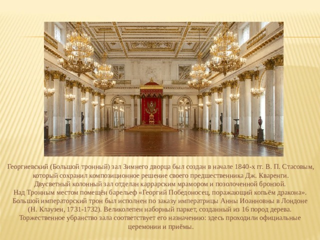 Георгиевский (Большой тронный) зал Зимнего дворца был создан в начале 1840-х гг. В. П. Стасовым,  который сохранил композиционное решение своего предшественника Дж. Кваренги. Двусветный колонный зал отделан каррарским мрамором и позолоченной бронзой. Над Тронным местом помещён барельеф «Георгий Победоносец, поражающий копьём дракона». Большой императорский трон был исполнен по заказу императрицы Анны Иоанновны в Лондоне (Н. Клаузен, 1731-1732). Великолепен наборный паркет, созданный из 16 пород дерева. Торжественное убранство зала соответствует его назначению: здесь проходили официальные церемонии и приёмы. 