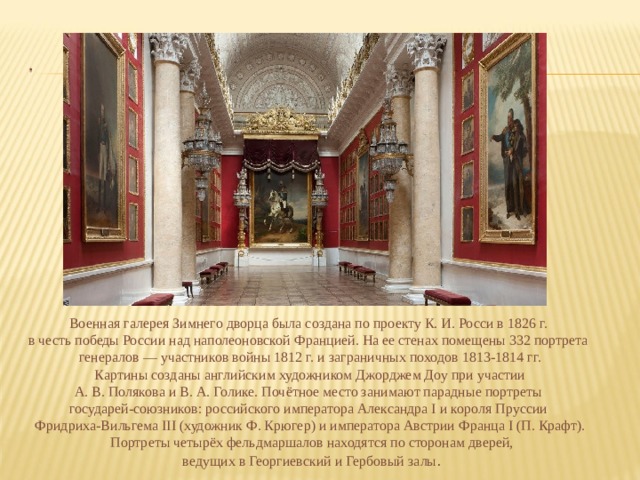 Военная галерея Зимнего дворца была создана по проекту К. И. Росси в 1826 г. в честь победы России над наполеоновской Францией. На ее стенах помещены 332 портрета генералов — участников войны 1812 г. и заграничных походов 1813-1814 гг.  Картины созданы английским художником Джорджем Доу при участии А. В. Полякова и В. А. Голике. Почётное место занимают парадные портреты государей-союзников: российского императора Александра I и короля Пруссии Фридриха-Вильгема III (художник Ф. Крюгер) и императора Австрии Франца I (П. Крафт).  Портреты четырёх фельдмаршалов находятся по сторонам дверей,  ведущих в Георгиевский и Гербовый залы . 