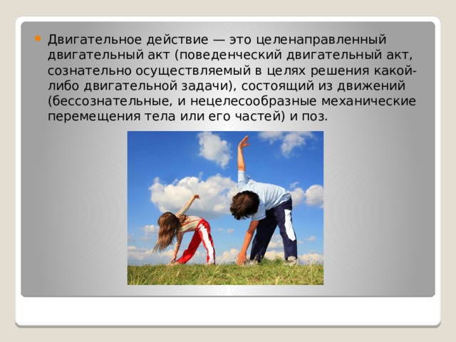 Двигательное действие — это целенаправленный двигательный акт (поведенческий двигательный акт, сознательно осуществляемый в целях решения какой-либо двигательной задачи), состоящий из движений (бессознательные, и нецелесообразные механические перемещения тела или его частей) и поз. 