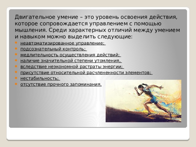 Двигательное умение – это уровень освоения действия, которое сопровождается управлением с помощью мышления. Среди характерных отличий между умением и навыком можно выделить следующие: неавтоматизированное управление; подсознательный контроль; медлительность осуществления действий; наличие значительной степени утомления, вследствие неэкономной растраты энергии; присутствие относительной расчлененности элементов; нестабильность; отсутствие прочного запоминания. 