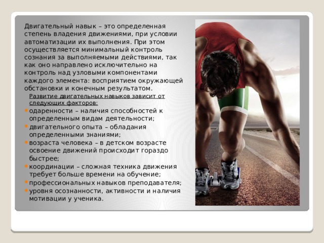 Двигательный навык – это определенная степень владения движениями, при условии автоматизации их выполнения. При этом осуществляется минимальный контроль сознания за выполняемыми действиями, так как оно направлено исключительно на контроль над узловыми компонентами каждого элемента: восприятием окружающей обстановки и конечным результатом. Развитие двигательных навыков зависит от следующих факторов:  одаренности – наличия способностей к определенным видам деятельности; двигательного опыта – обладания определенными знаниями; возраста человека – в детском возрасте освоение движений происходит гораздо быстрее; координации – сложная техника движения требует больше времени на обучение; профессиональных навыков преподавателя; уровня осознанности, активности и наличия мотивации у ученика. 