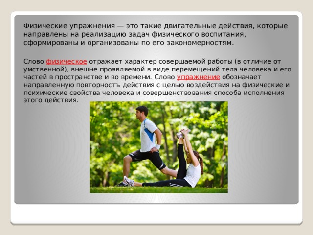 Физические упражнения — это такие двигательные действия, которые направлены на реализацию задач физического воспитания, сформированы и организованы по его закономерностям. Слово физическое отражает характер совершаемой работы (в отличие от умственной), внешне проявляемой в виде перемещений тела человека и его частей в пространстве и во времени. Слово упражнение обозначает направленную повторностъ действия с целью воздействия на физические и психические свойства человека и совершенствования способа исполнения этого действия. 