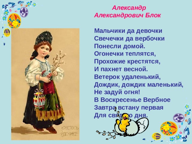  Александр Александрович Блок    Мальчики да девочки  Свечечки да вербочки  Понесли домой. Огонечки теплятся,  Прохожие крестятся,  И пахнет весной. Ветерок удаленький,  Дождик, дождик маленький,  Не задуй огня! В Воскресенье Вербное  Завтра встану первая  Для святого дня. 