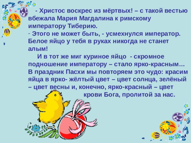  - Христос воскрес из мёртвых! – с такой вестью вбежала Мария Магдалина к римскому императору Тиберию.  Этого не может быть, - усмехнулся император. Белое яйцо у тебя в руках никогда не станет алым!  И в тот же миг куриное яйцо - скромное подношение императору – стало ярко-красным… В праздник Пасхи мы повторяем это чудо: красим яйца в ярко- жёлтый цвет – цвет солнца, зелёный – цвет весны и, конечно, ярко-красный – цвет   крови Бога, пролитой за нас.  
