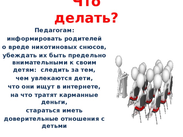 Что делать? Педагогам: информировать родителей о вреде никотиновых снюсов, убеждать их быть предельно внимательными к своим детям: следить за тем, чем увлекаются дети, что они ищут в интернете, на что тратят карманные деньги, стараться иметь доверительные отношения с детьми 