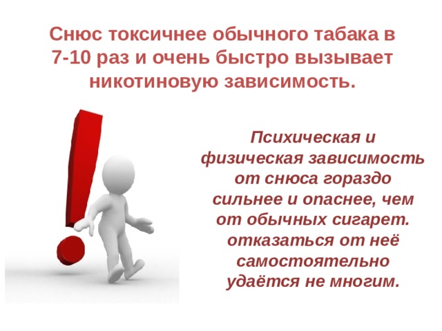 Снюс токсичнее обычного табака в 7-10 раз и очень быстро вызывает никотиновую зависимость. Психическая и физическая зависимость от снюса гораздо сильнее и опаснее, чем от обычных сигарет. отказаться от неё самостоятельно удаётся не многим.  