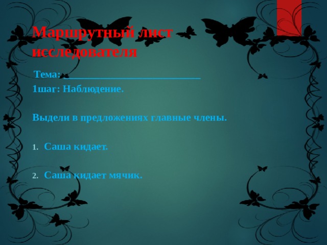 Маршрутный лист исследователя  Тема: __________________________ 1шаг: Наблюдение.  Выдели в предложениях главные члены.  Саша кидает.  Саша кидает мячик.  