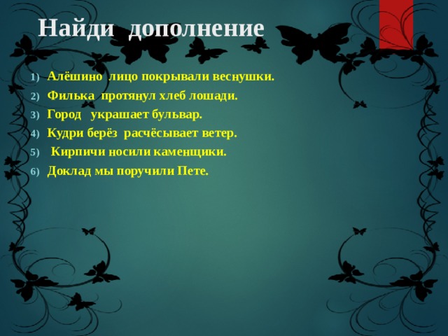 Найди дополнение Алёшино лицо покрывали веснушки. Филька протянул хлеб лошади. Город украшает бульвар. Кудри берёз расчёсывает ветер.  Кирпичи носили каменщики. Доклад мы поручили Пете. 