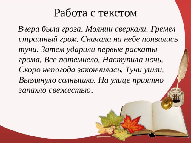 Работа с текстом  Вчера была гроза. Молнии сверкали. Гремел страшный гром. Сначала на небе появились тучи. Затем ударили первые раскаты грома. Все потемнело. Наступила ночь. Скоро непогода закончилась. Тучи ушли. Выглянуло солнышко. На улице приятно запахло свежестью . 