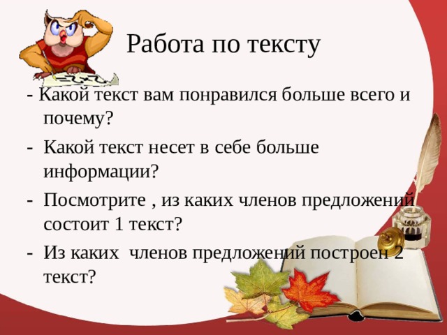 Работа по тексту - Какой текст вам понравился больше всего и почему? - Какой текст несет в себе больше информации? - Посмотрите , из каких членов предложений состоит 1 текст? - Из каких членов предложений построен 2 текст? 