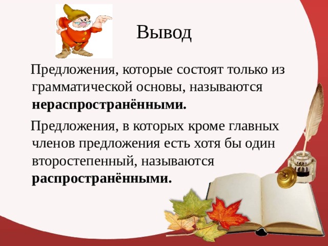Вывод  Предложения, которые состоят только из грамматической основы, называются нераспространёнными.  Предложения, в которых кроме главных членов предложения есть хотя бы один второстепенный, называются распространёнными.  