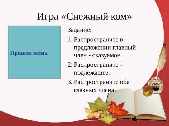 Игра «Снежный ком» Задание: Распространите в предложении главный член - сказуемое. Распространите – подлежащее. Распространите оба главных члена. Пришла весна. 