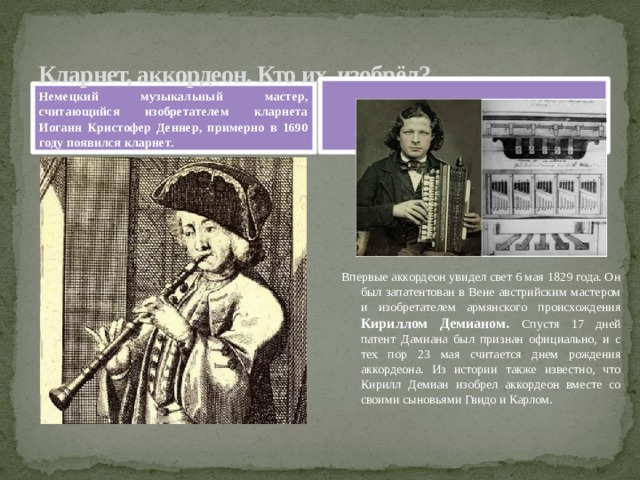 Кларнет, аккордеон. Кто их изобрёл?  Немецкий музыкальный мастер, считающийся изобретателем кларнета Иоганн Кристофер Деннер, примерно в 1690 году появился кларнет. Впервые аккордеон увидел свет 6 мая 1829 года. Он был запатентован в Вене австрийским мастером и изобретателем армянского происхождения Кириллом Демианом. Спустя 17 дней патент Дамиана был признан официально, и с тех пор 23 мая считается днем рождения аккордеона. Из истории также известно, что Кирилл Демиан изобрел аккордеон вместе со своими сыновьями Гвидо и Карлом. 