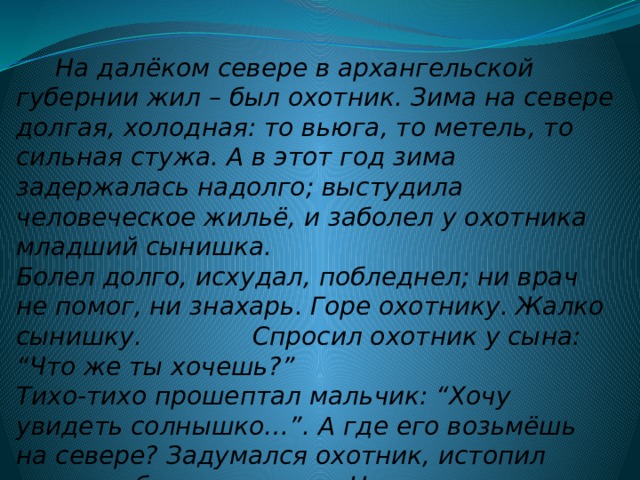  На далёком севере в архангельской губернии жил – был охотник. Зима на севере долгая, холодная: то вьюга, то метель, то сильная стужа. А в этот год зима задержалась надолго; выстудила человеческое жильё, и заболел у охотника младший сынишка.   Болел долго, исхудал, побледнел; ни врач не помог, ни знахарь. Горе охотнику. Жалко сынишку. Спросил охотник у сына: “Что же ты хочешь?”  Тихо-тихо прошептал мальчик: “Хочу увидеть солнышко…”. А где его возьмёшь на севере? Задумался охотник, истопил очаг, чтоб теплее стало. Но огонь не солнышко.   