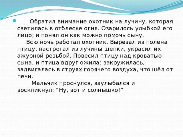  Обратил внимание охотник на лучину, которая светилась в отблеске огня. Озарилось улыбкой его лицо; и понял он как можно помочь сыну.  Всю ночь работал охотник. Вырезал из полена птицу, настрогал из лучины щепки, украсил их ажурной резьбой. Повесил птицу над кроватью сына, и птица вдруг ожила: закружилась, задвигалась в струях горячего воздуха, что шёл от печи.  Мальчик проснулся, заулыбался и воскликнул: “Ну, вот и солнышко!”   