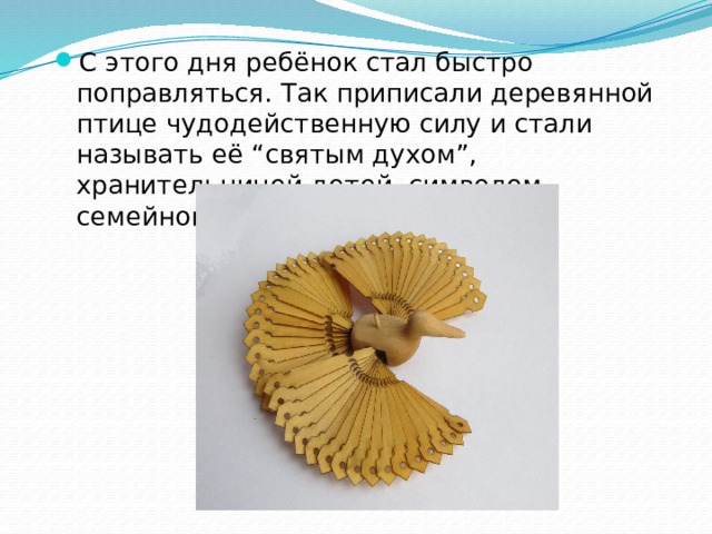 С этого дня ребёнок стал быстро поправляться. Так приписали деревянной птице чудодейственную силу и стали называть её “святым духом”, хранительницей детей, символом семейного счастья. 