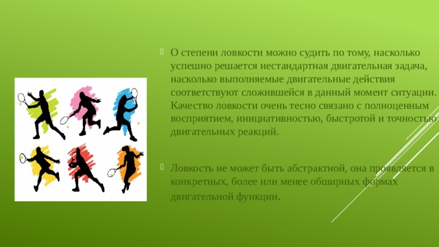 О степени ловкости можно судить по тому, насколько успешно решается нестандартная двигательная задача, насколько выполняемые двигательные действия соответствуют сложившейся в данный момент ситуации. Качество ловкости очень тесно связано с полноценным восприятием, инициативностью, быстротой и точностью двигательных реакций. Ловкость не может быть абстрактной, она проявляется в конкретных, более или менее обширных формах двигательной функции . 