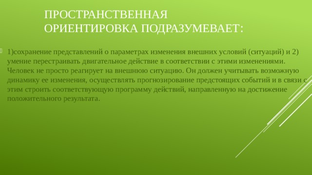 Пространственная ориентировка подразумевает : 1)сохранение представлений о параметрах изменения внешних условий (ситуаций) и 2) умение перестраивать двигательное действие в соответствии с этими изменениями. Человек не просто реагирует на внешнюю ситуацию. Он должен учитывать возможную динамику ее изменения, осуществлять прогнозирование предстоящих событий и в связи с этим строить соответствующую программу действий, направленную на достижение положительного результата. 