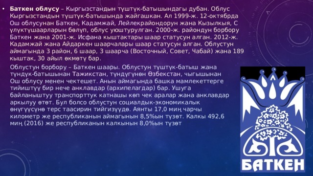 Баткен облусу  –  Кыргызстан дын түштүк-батышындагы дубан. Облус Кыргызстандын түштүк-батышында жайгашкан. Ал 1999-ж. 12-октябрда  Ош облусу нан  Баткен ,  Кадамжай ,  Лейлек райондорун жана  Кызылкыя ,  C үлүктү шаарларын бөлүп, облус уюштурулган. 2000-ж. райондун борбору  Баткен  жана 2001-ж.  Исфана  кыштактары шаар статусун алган. 2012-ж. Кадамжай жана Айдаркен шаарчалары шаар статусун алган. Облустун аймагында 3 район, 6 шаар, 3 шаарча (Восточный, Cовет, Чабай) жана 189 кыштак, 30 айыл өкмөтү бар.  Облустун борбору – Баткен шаары. Облустун түштүк-батыш жана түндүк-батышынан  Тажикстан , түндүгүнөн  Өзбекстан , чыгышынан Ош облусу менен чектешет. Анын аймагында башка мамлекеттерге тийиштүү бир нече  анклав дар (архипелагдар) бар. Ушуга байланыштуу транспорттук катнашы көп чек аралар жана анклавдар аркылуу өтөт. Бул болсо облустун социалдык-экономикалык өнүгүүсүнө терс таасирин тийгизүүдө. Аянты 17,0 миң чарчы километр же республиканын аймагынын 8,5%ын түзөт. Калкы 492,6 миң (2016) же республиканын калкынын 8,0%ын түзөт 