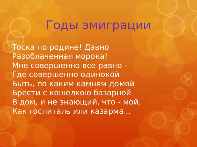 Годы эмиграции Тоска по родине! Давно   Разоблаченная морока!  Мне совершенно все равно -  Где совершенно одинокой  Быть, по каким камням домой   Брести с кошелкою базарной  В дом, и не знающий, что - мой,  Как госпиталь или казарма... 