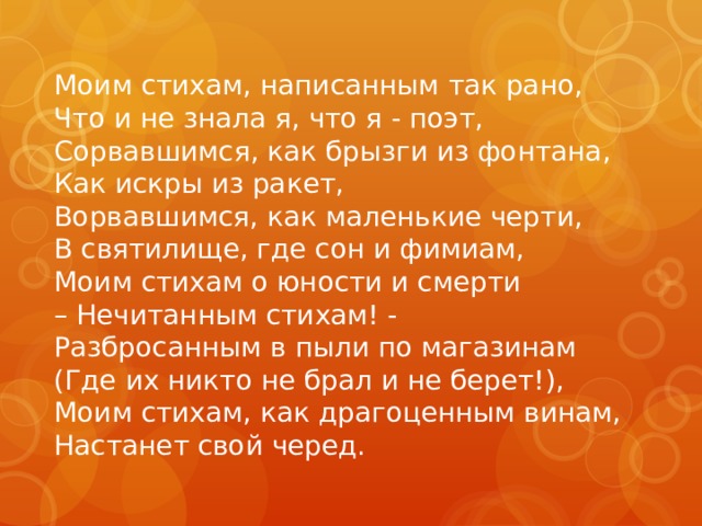 Моим стихам, написанным так рано,   Что и не знала я, что я - поэт,   Сорвавшимся, как брызги из фонтана,   Как искры из ракет,  Ворвавшимся, как маленькие черти,   В святилище, где сон и фимиам,   Моим стихам о юности и смерти   – Нечитанным стихам! -  Разбросанным в пыли по магазинам  (Где их никто не брал и не берет!),  Моим стихам, как драгоценным винам,  Настанет свой черед. 