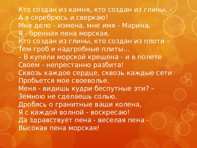 Кто создан из камня, кто создан из глины, -  А я серебрюсь и сверкаю!   Мне дело - измена, мне имя - Марина,   Я - бренная пена морская.  Кто создан из глины, кто создан из плоти –  Тем гроб и надгробные плиты...   – В купели морской крещена - и в полете   Своем - непрестанно разбита!   Сквозь каждое сердце, сквозь каждые сети   Пробьется мое своеволье.   Меня - видишь кудри беспутные эти? –  Земною не сделаешь солью.   Дробясь о гранитные ваши колена,   Я с каждой волной - воскресаю!   Да здравствует пена - веселая пена -   Высокая пена морская! 