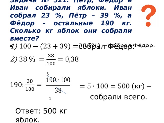 Задача № 521. Пётр, Фёдор и Иван собирали яблоки. Иван собрал 23 %, Пётр – 39 %, а Фёдор – остальные 190 кг. Сколько кг яблок они собрали вместе? собрал Фёдор.      5  1     собрали всего. Ответ: 500 кг яблок. 