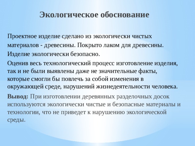 Экологическое обоснование Проектное изделие сделано из экологически чистых материалов - древесины. Покрыто лаком для древесины. Изделие экологически безопасно. Оценив весь технологический процесс изготовление изделия, так и не были выявлены даже не значительные факты, которые смогли бы повлечь за собой изменения в окружающей среде, нарушений жизнедеятельности человека.  Вывод: При изготовлении деревянных разделочных досок используются экологически чистые и безопасные материалы и технологии, что не приведет к нарушению экологической среды. 